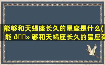 能够和天蝎座长久的星座是什么(能 🌻 够和天蝎座长久的星座有哪些)